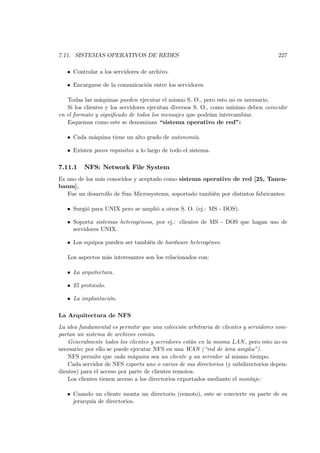 7.11. SISTEMAS OPERATIVOS DE REDES                                                    227

   • Controlar a los servidores de archivo.

   • Encargarse de la comunicación entre los servidores.

   Todas las máquinas pueden ejecutar el mismo S. O., pero esto no es necesario.
   Si los clientes y los servidores ejecutan diversos S. O., como mínimo deben coincidir
en el formato y signiﬁcado de todos los mensajes que podrían intercambiar.
   Esquemas como este se denominan “sistema operativo de red”:

   • Cada máquina tiene un alto grado de autonomía.

   • Existen pocos requisitos a lo largo de todo el sistema.

7.11.1    NFS: Network File System
Es uno de los más conocidos y aceptado como sistema operativo de red [25, Tanen-
baum].
   Fue un desarrollo de Sun Microsystems, soportado también por distintos fabricantes:

   • Surgió para UNIX pero se amplió a otros S. O. (ej.: MS - DOS).

   • Soporta sistemas heterogéneos, por ej.: clientes de MS - DOS que hagan uso de
     servidores UNIX.

   • Los equipos pueden ser también de hardware heterogéneo.

   Los aspectos más interesantes son los relacionados con:

   • La arquitectura.

   • El protocolo.

   • La implantación.

La Arquitectura de NFS
La idea fundamental es permitir que una colección arbitraria de clientes y servidores com-
partan un sistema de archivos común.
    Generalmente todos los clientes y servidores están en la misma LAN , pero esto no es
necesario; por ello se puede ejecutar NFS en una WAN (“red de área amplia”).
    NFS permite que cada máquina sea un cliente y un servidor al mismo tiempo.
    Cada servidor de NFS exporta uno o varios de sus directorios (y subdirectorios depen-
dientes) para el acceso por parte de clientes remotos.
    Los clientes tienen acceso a los directorios exportados mediante el montaje:

   • Cuando un cliente monta un directorio (remoto), este se convierte en parte de su
     jerarquía de directorios.
 