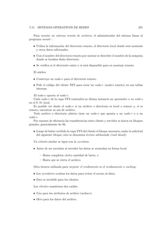 7.11. SISTEMAS OPERATIVOS DE REDES                                                      231

   Para montar un sistema remoto de archivos, el administrador del sistema llama al
programa mount :

   • Utiliza la información del directorio remoto, el directorio local donde será montado
     y otros datos adicionales.

   • Con el nombre del directorio remoto por montar se descubre el nombre de la máquina
     donde se localiza dicho directorio.

   • Se veriﬁca si el directorio existe y si está disponible para su montaje remoto.

   El núcleo:

   • Construye un nodo-v para el directorio remoto.

   • Pide el código del cliente NFS para crear un nodo-r (nodo-i remoto) en sus tablas
     internas.

   El nodo-v apunta al nodo-r.
   Cada nodo-v de la capa VFS contendrá en última instancia un apuntador a un nodo-i
en el S. O. local.
   Es posible ver desde el nodo-v si un archivo o directorio es local o remoto y, si es
remoto, encontrar su asa de archivo.
   Todo archivo o directorio abierto tiene un nodo-v que apunta a un nodo-r o a un
nodo-i.
   Por razones de eﬁciencia las transferencias entre cliente y servidor se hacen en bloques
grandes, generalmente de 8k:

   • Luego de haber recibido la capa VFS del cliente el bloque necesario, emite la solicitud
     del siguiente bloque; esto se denomina lectura adelantada (read ahead).

   Un criterio similar se sigue con la escritura:

   • Antes de ser enviados al servidor los datos se acumulan en forma local:

        — Hasta completar cierta cantidad de bytes, o
        — Hasta que se cierra el archivo.

   Otra técnica utilizada para mejorar el rendimiento es el ocultamiento o caching:

   • Los servidores ocultan los datos para evitar el acceso al disco.

   • Esto es invisible para los clientes.

   Los clientes mantienen dos cachés:

   • Uno para los atributos de archivo (nodos-i).

   • Otro para los datos del archivo.
 