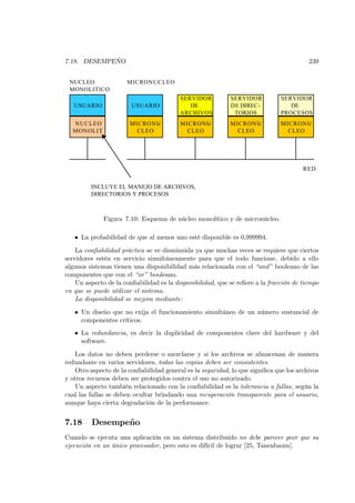 7.18. DESEMPEÑO                                                                          239


 NUCLEO               MICRONUCLEO
 MONOLITICO
                                          SERVIDOR          SERVIDOR           SERVIDOR
   USUARIO              USUARIO              DE             DE DIREC-             DE
                                          ARCHIVOS           TORIOS            PROCESOS
  NUCLEO               MICRONU-           MICRONU-          MICRONU-           MICRONU-
  MONOLIT
        .                CLEO               CLEO              CLEO               CLEO




                                                                                       RED


         INCLUYE EL MANEJO DE ARCHIVOS,
         DIRECTORIOS Y PROCESOS



              Figura 7.10: Esquema de núcleo monolítico y de micronúcleo.

   • La probabilidad de que al menos uno esté disponible es 0,999994.

    La conﬁabilidad práctica se ve disminuida ya que muchas veces se requiere que ciertos
servidores estén en servicio simultáneamente para que el todo funcione, debido a ello
algunos sistemas tienen una disponibilidad más relacionada con el “and” booleano de las
componentes que con el “or” booleano.
    Un aspecto de la conﬁabilidad es la disponibilidad, que se reﬁere a la fracción de tiempo
en que se puede utilizar el sistema.
    La disponibilidad se mejora mediante:

   • Un diseño que no exija el funcionamiento simultáneo de un número sustancial de
     componentes críticos.
   • La redundancia, es decir la duplicidad de componentes clave del hardware y del
     software.

   Los datos no deben perderse o mezclarse y si los archivos se almacenan de manera
redundante en varios servidores, todas las copias deben ser consistentes.
   Otro aspecto de la conﬁabilidad general es la seguridad, lo que signiﬁca que los archivos
y otros recursos deben ser protegidos contra el uso no autorizado.
   Un aspecto también relacionado con la conﬁabilidad es la tolerancia a fallas, según la
cual las fallas se deben ocultar brindando una recuperación transparente para el usuario,
aunque haya cierta degradación de la performance.


7.18     Desempeño
Cuando se ejecuta una aplicación en un sistema distribuido no debe parecer peor que su
ejecución en un único procesador, pero esto es difícil de lograr [25, Tanenbaum].
 