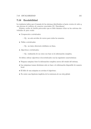 7.19. ESCALABILIDAD                                                                    241

7.19     Escalabilidad
La tendencia indica que el tamaño de los sistemas distribuidos es hacia cientos de miles y
aun decenas de millones de usuarios conectados [25, Tanenbaum].
    Existen cuellos de botella potenciales que se debe intentar evitar en los sistemas dis-
tribuidos de gran escala:

   • Componentes centralizados:

        — Ej.: un solo servidor de correo para todos los usuarios.

   • Tablas centralizadas:

        — Ej.: un único directorio telefónico en línea.

   • Algoritmos centralizados:

        — Ej.: realización de un ruteo con base en la información completa.

   Se deben utilizar algoritmos descentralizados con las siguientes características:

   • Ninguna máquina tiene la información completa acerca del estado del sistema.

   • Las máquinas toman decisiones solo en base a la información disponible de manera
     local.

   • El fallo de una máquina no arruina el algoritmo.

   • No existe una hipótesis implícita de la existencia de un reloj global.
 