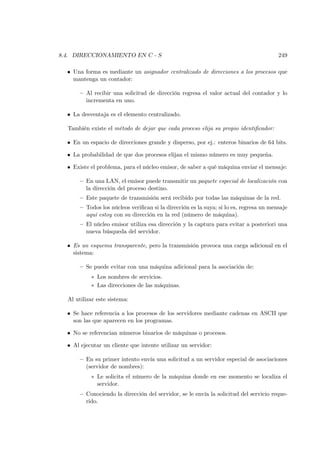 8.4. DIRECCIONAMIENTO EN C - S                                                          249

  • Una forma es mediante un asignador centralizado de direcciones a los procesos que
    mantenga un contador:

       — Al recibir una solicitud de dirección regresa el valor actual del contador y lo
         incrementa en uno.

  • La desventaja es el elemento centralizado.

  También existe el método de dejar que cada proceso elija su propio identiﬁcador:

  • En un espacio de direcciones grande y disperso, por ej.: enteros binarios de 64 bits.

  • La probabilidad de que dos procesos elijan el mismo número es muy pequeña.

  • Existe el problema, para el núcleo emisor, de saber a qué máquina enviar el mensaje:

       — En una LAN, el emisor puede transmitir un paquete especial de localización con
         la dirección del proceso destino.
       — Este paquete de transmisión será recibido por todas las máquinas de la red.
       — Todos los núcleos veriﬁcan si la dirección es la suya; si lo es, regresa un mensaje
         aquí estoy con su dirección en la red (número de máquina).
       — El núcleo emisor utiliza esa dirección y la captura para evitar a posteriori una
         nueva búsqueda del servidor.

  • Es un esquema transparente, pero la transmisión provoca una carga adicional en el
    sistema:

       — Se puede evitar con una máquina adicional para la asociación de:
           ∗ Los nombres de servicios.
           ∗ Las direcciones de las máquinas.

  Al utilizar este sistema:

  • Se hace referencia a los procesos de los servidores mediante cadenas en ASCII que
    son las que aparecen en los programas.

  • No se referencian números binarios de máquinas o procesos.

  • Al ejecutar un cliente que intente utilizar un servidor:

       — En su primer intento envía una solicitud a un servidor especial de asociaciones
         (servidor de nombres):
           ∗ Le solicita el número de la máquina donde en ese momento se localiza el
             servidor.
       — Conociendo la dirección del servidor, se le envía la solicitud del servicio reque-
         rido.
 