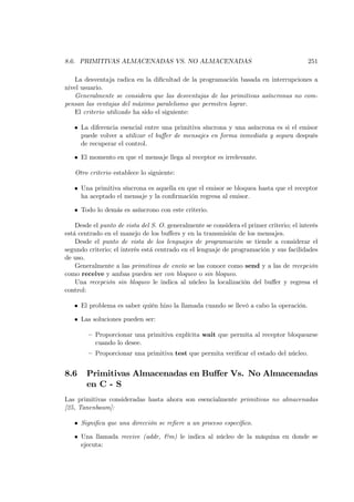 8.6. PRIMITIVAS ALMACENADAS VS. NO ALMACENADAS                                            251

   La desventaja radica en la diﬁcultad de la programación basada en interrupciones a
nivel usuario.
   Generalmente se considera que las desventajas de las primitivas asíncronas no com-
pensan las ventajas del máximo paralelismo que permiten lograr.
   El criterio utilizado ha sido el siguiente:

   • La diferencia esencial entre una primitiva síncrona y una asíncrona es si el emisor
     puede volver a utilizar el buﬀer de mensajes en forma inmediata y segura después
     de recuperar el control.

   • El momento en que el mensaje llega al receptor es irrelevante.

   Otro criterio establece lo siguiente:

   • Una primitiva síncrona es aquella en que el emisor se bloquea hasta que el receptor
     ha aceptado el mensaje y la conﬁrmación regresa al emisor.

   • Todo lo demás es asíncrono con este criterio.

    Desde el punto de vista del S. O. generalmente se considera el primer criterio; el interés
está centrado en el manejo de los buﬀers y en la transmisión de los mensajes.
    Desde el punto de vista de los lenguajes de programación se tiende a considerar el
segundo criterio; el interés está centrado en el lenguaje de programación y sus facilidades
de uso.
    Generalmente a las primitivas de envío se las conoce como send y a las de recepción
como receive y ambas pueden ser con bloqueo o sin bloqueo.
    Una recepción sin bloqueo le indica al núcleo la localización del buﬀer y regresa el
control:

   • El problema es saber quién hizo la llamada cuando se llevó a cabo la operación.

   • Las soluciones pueden ser:

        — Proporcionar una primitiva explícita wait que permita al receptor bloquearse
          cuando lo desee.
        — Proporcionar una primitiva test que permita veriﬁcar el estado del núcleo.


8.6     Primitivas Almacenadas en Buﬀer Vs. No Almacenadas
        en C - S
Las primitivas consideradas hasta ahora son esencialmente primitivas no almacenadas
[25, Tanenbaum]:

   • Signiﬁca que una dirección se reﬁere a un proceso especíﬁco.

   • Una llamada receive (addr, &m) le indica al núcleo de la máquina en donde se
     ejecuta:
 