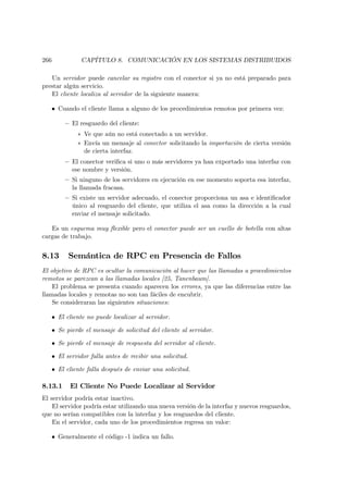 266           CAPÍTULO 8. COMUNICACIÓN EN LOS SISTEMAS DISTRIBUIDOS

   Un servidor puede cancelar su registro con el conector si ya no está preparado para
prestar algún servicio.
   El cliente localiza al servidor de la siguiente manera:

   • Cuando el cliente llama a alguno de los procedimientos remotos por primera vez:

         — El resguardo del cliente:
             ∗ Ve que aún no está conectado a un servidor.
             ∗ Envía un mensaje al conector solicitando la importación de cierta versión
               de cierta interfaz.
         — El conector veriﬁca si uno o más servidores ya han exportado una interfaz con
           ese nombre y versión.
         — Si ninguno de los servidores en ejecución en ese momento soporta esa interfaz,
           la llamada fracasa.
         — Si existe un servidor adecuado, el conector proporciona un asa e identiﬁcador
           único al resguardo del cliente, que utiliza el asa como la dirección a la cual
           enviar el mensaje solicitado.

   Es un esquema muy ﬂexible pero el conector puede ser un cuello de botella con altas
cargas de trabajo.


8.13      Semántica de RPC en Presencia de Fallos
El objetivo de RPC es ocultar la comunicación al hacer que las llamadas a procedimientos
remotos se parezcan a las llamadas locales [25, Tanenbaum].
    El problema se presenta cuando aparecen los errores, ya que las diferencias entre las
llamadas locales y remotas no son tan fáciles de encubrir.
    Se consideraran las siguientes situaciones:

   • El cliente no puede localizar al servidor.

   • Se pierde el mensaje de solicitud del cliente al servidor.

   • Se pierde el mensaje de respuesta del servidor al cliente.

   • El servidor falla antes de recibir una solicitud.

   • El cliente falla después de enviar una solicitud.

8.13.1    El Cliente No Puede Localizar al Servidor
El servidor podría estar inactivo.
    El servidor podría estar utilizando una nueva versión de la interfaz y nuevos resguardos,
que no serían compatibles con la interfaz y los resguardos del cliente.
    En el servidor, cada uno de los procedimientos regresa un valor:

   • Generalmente el código -1 indica un fallo.
 