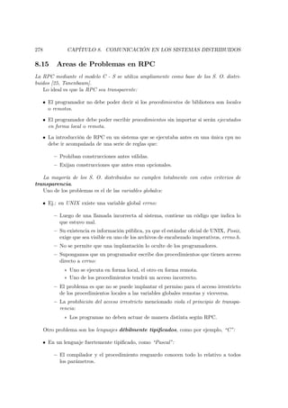 278            CAPÍTULO 8. COMUNICACIÓN EN LOS SISTEMAS DISTRIBUIDOS

8.15       Areas de Problemas en RPC
La RPC mediante el modelo C - S se utiliza ampliamente como base de los S. O. distri-
buidos [25, Tanenbaum].
   Lo ideal es que la RPC sea transparente:

   • El programador no debe poder decir si los procedimientos de biblioteca son locales
     o remotos.

   • El programador debe poder escribir procedimientos sin importar si serán ejecutados
     en forma local o remota.

   • La introducción de RPC en un sistema que se ejecutaba antes en una única cpu no
     debe ir acompañada de una serie de reglas que:

          — Prohiban construcciones antes válidas.
          — Exijan construcciones que antes eran opcionales.

   La mayoría de los S. O. distribuidos no cumplen totalmente con estos criterios de
transparencia.
   Uno de los problemas es el de las variables globales:

   • Ej.: en UNIX existe una variable global errno:

          — Luego de una llamada incorrecta al sistema, contiene un código que indica lo
            que estuvo mal.
          — Su existencia es información pública, ya que el estándar oﬁcial de UNIX, Posix,
            exige que sea visible en uno de los archivos de encabezado imperativos, errno.h.
          — No se permite que una implantación lo oculte de los programadores.
          — Supongamos que un programador escribe dos procedimientos que tienen acceso
            directo a errno:
              ∗ Uno se ejecuta en forma local, el otro en forma remota.
              ∗ Uno de los procedimientos tendrá un acceso incorrecto.
          — El problema es que no se puede implantar el permiso para el acceso irrestricto
            de los procedimientos locales a las variables globales remotas y viceversa.
          — La prohibición del acceso irrestricto mencionado viola el principio de transpa-
            rencia:
              ∗ Los programas no deben actuar de manera distinta según RPC.

      Otro problema son los lenguajes débilmente tipiﬁcados, como por ejemplo, “C”:

   • En un lenguaje fuertemente tipiﬁcado, como “Pascal”:

          — El compilador y el procedimiento resguardo conocen todo lo relativo a todos
            los parámetros.
 