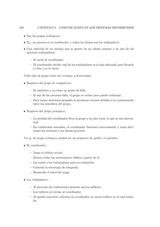 282             CAPÍTULO 8. COMUNICACIÓN EN LOS SISTEMAS DISTRIBUIDOS

  • Son los grupos jerárquicos.

  • Ej.: un proceso es el coordinador y todos los demás son los trabajadores.

  • Una solicitud de un trabajo que se genere en un cliente externo o en uno de los
    procesos trabajadores:

          — Se envía al coordinador.
          — El coordinador decide cuál de los trabajadores es el más adecuado para llevarla
            a cabo y se la envía.

      Cada tipo de grupo tiene sus ventajas y desventajas:

  • Respecto del grupo de compañeros:

          — Es simétrico y no tiene un punto de fallo.
          — Si uno de los procesos falla, el grupo se reduce pero puede continuar.
          — Para tomar decisiones grupales se producen retrasos debidos a la comunicación
            entre los miembros del grupo.

  • Respecto del grupo jerárquico:

          — La pérdida del coordinador lleva al grupo a un alto total, lo que es una desven-
            taja.
          — En condiciones normales, el coordinador funciona correctamente y toma deci-
            siones sin molestar a los demás procesos.

      Un ej. de grupo jerárquico podría ser un programa de ajedrez en paralelo:

  • El coordinador:

          — Toma el tablero actual.
          — Genera todos los movimientos válidos a partir de él.
          — Los envía a los trabajadores para su evaluación.
          — Controla la estrategia de búsqueda.
          — Desarrolla el árbol del juego.

  • Los trabajadores:

          — Al procesar las evaluaciones generan nuevos tableros.
          — Los tableros se envían al coordinador.
          — Al quedar inactivos, solicitan al coordinador un nuevo tablero en el cual traba-
            jar.
 