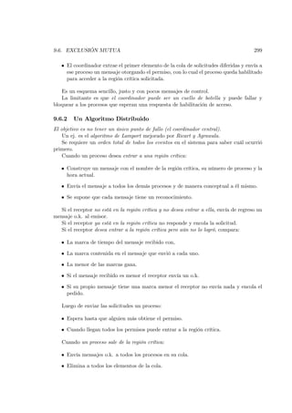 9.6. EXCLUSIÓN MUTUA                                                                   299

   • El coordinador extrae el primer elemento de la cola de solicitudes diferidas y envía a
     ese proceso un mensaje otorgando el permiso, con lo cual el proceso queda habilitado
     para acceder a la región crítica solicitada.

   Es un esquema sencillo, justo y con pocos mensajes de control.
   La limitante es que el coordinador puede ser un cuello de botella y puede fallar y
bloquear a los procesos que esperan una respuesta de habilitación de acceso.

9.6.2   Un Algoritmo Distribuido
El objetivo es no tener un único punto de fallo (el coordinador central).
    Un ej. es el algoritmo de Lamport mejorado por Ricart y Agrawala.
    Se requiere un orden total de todos los eventos en el sistema para saber cuál ocurrió
primero.
    Cuando un proceso desea entrar a una región crítica:

   • Construye un mensaje con el nombre de la región crítica, su número de proceso y la
     hora actual.

   • Envía el mensaje a todos los demás procesos y de manera conceptual a él mismo.

   • Se supone que cada mensaje tiene un reconocimiento.

  Si el receptor no está en la región crítica y no desea entrar a ella, envía de regreso un
mensaje o.k. al emisor.
  Si el receptor ya está en la región crítica no responde y encola la solicitud.
  Si el receptor desea entrar a la región crítica pero aún no lo logró, compara:

   • La marca de tiempo del mensaje recibido con,

   • La marca contenida en el mensaje que envió a cada uno.

   • La menor de las marcas gana.

   • Si el mensaje recibido es menor el receptor envía un o.k.

   • Si su propio mensaje tiene una marca menor el receptor no envía nada y encola el
     pedido.

   Luego de enviar las solicitudes un proceso:

   • Espera hasta que alguien más obtiene el permiso.

   • Cuando llegan todos los permisos puede entrar a la región crítica.

   Cuando un proceso sale de la región crítica:

   • Envía mensajes o.k. a todos los procesos en su cola.

   • Elimina a todos los elementos de la cola.
 