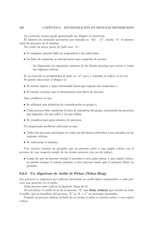 300                 CAPÍTULO 9. SINCRONIZACIÓN EN SISTEMAS DISTRIBUIDOS

    La exclusión mutua queda garantizada sin bloqueo ni inanición.
    El número de mensajes necesarios por entrada es “2(n - 1)”, siendo “n” el número
total de procesos en el sistema.
    No existe un único punto de fallo sino “n”:

   • Si cualquier proceso falla no responderá a las solicitudes.
   • La falta de respuesta se interpretará como negación de acceso:

          — Se bloquearán los siguientes intentos de los demás procesos por entrar a todas
            las regiones críticas.

      Se incrementa la probabilidad de fallo en “n” veces y también el tráﬁco en la red.
      Se puede solucionar el bloqueo si:

   • El emisor espera y sigue intentando hasta que regresa una respuesta o,
   • El emisor concluye que el destinatario está fuera de servicio.

      Otro problema es que:

   • Se utilizará una primitiva de comunicación en grupo o,
   • Cada proceso debe mantener la lista de miembros del grupo, incluyendo los procesos
     que ingresan, los que salen y los que fallan.
   • Se complica para gran número de procesos.

      Un importante problema adicional es que:

   • Todos los procesos participan en todas las decisiones referentes a las entradas en las
     regiones críticas.
   • Se sobrecarga el sistema.

   Una mejora consiste en permitir que un proceso entre a una región crítica con el
permiso de una mayoría simple de los demás procesos (en vez de todos):

   • Luego de que un proceso otorgó el permiso a otro para entrar a una región crítica,
     no puede otorgar el mismo permiso a otro proceso hasta que el primero libere su
     permiso.

9.6.3      Un Algoritmo de Anillo de Fichas (Token Ring)
Los procesos se organizan por software formando un anillo lógico asignándose a cada pro-
ceso una posición en el anillo.
    Cada proceso sabe cuál es el siguiente luego de él.
    Al inicializar el anillo se le da al proceso “0” una ﬁcha (token) que circula en todo
el anillo, que se transﬁere del proceso “k” al “k + 1” en mensajes puntuales.
    Cuando un proceso obtiene la ﬁcha de su vecino veriﬁca si intenta entrar a una región
crítica:
 