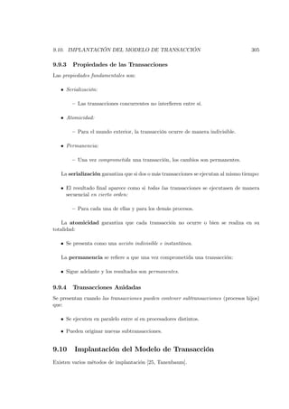 9.10. IMPLANTACIÓN DEL MODELO DE TRANSACCIÓN                                         305

9.9.3   Propiedades de las Transacciones
Las propiedades fundamentales son:

   • Serialización:

        — Las transacciones concurrentes no interﬁeren entre sí.

   • Atomicidad:

        — Para el mundo exterior, la transacción ocurre de manera indivisible.

   • Permanencia:

        — Una vez comprometida una transacción, los cambios son permanentes.

   La serialización garantiza que si dos o más transacciones se ejecutan al mismo tiempo:

   • El resultado ﬁnal aparece como si todas l as transacciones se ejecutasen de manera
     secuencial en cierto orden:

        — Para cada una de ellas y para los demás procesos.

    La atomicidad garantiza que cada transacción no ocurre o bien se realiza en su
totalidad:

   • Se presenta como una acción indivisible e instantánea.

   La permanencia se reﬁere a que una vez comprometida una transacción:

   • Sigue adelante y los resultados son permanentes.


9.9.4   Transacciones Anidadas
Se presentan cuando las transacciones pueden contener subtransacciones (procesos hijos)
que:

   • Se ejecuten en paralelo entre sí en procesadores distintos.

   • Pueden originar nuevas subtransacciones.


9.10     Implantación del Modelo de Transacción
Existen varios métodos de implantación [25, Tanenbaum].
 