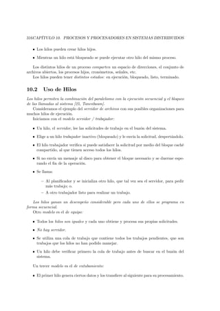 316CAPÍTULO 10. PROCESOS Y PROCESADORES EN SISTEMAS DISTRIBUIDOS

   • Los hilos pueden crear hilos hijos.

   • Mientras un hilo está bloqueado se puede ejecutar otro hilo del mismo proceso.

   Los distintos hilos de un proceso comparten un espacio de direcciones, el conjunto de
archivos abiertos, los procesos hijos, cronómetros, señales, etc.
   Los hilos pueden tener distintos estados: en ejecución, bloqueado, listo, terminado.


10.2     Uso de Hilos
Los hilos permiten la combinación del paralelismo con la ejecución secuencial y el bloqueo
de las llamadas al sistema [25, Tanenbaum].
    Consideramos el ejemplo del servidor de archivos con sus posibles organizaciones para
muchos hilos de ejecución.
    Iniciamos con el modelo servidor / trabajador:

   • Un hilo, el servidor, lee las solicitudes de trabajo en el buzón del sistema.

   • Elige a un hilo trabajador inactivo (bloqueado) y le envía la solicitud, despertándolo.

   • El hilo trabajador veriﬁca si puede satisfacer la solicitud por medio del bloque caché
     compartido, al que tienen acceso todos los hilos.

   • Si no envía un mensaje al disco para obtener el bloque necesario y se duerme espe-
     rando el ﬁn de la operación.

   • Se llama:

        — Al planiﬁcador y se inicializa otro hilo, que tal vez sea el servidor, para pedir
          más trabajo; o.
        — A otro trabajador listo para realizar un trabajo.

   Los hilos ganan un desempeño considerable pero cada uno de ellos se programa en
forma secuencial.
   Otro modelo es el de equipo:

   • Todos los hilos son iguales y cada uno obtiene y procesa sus propias solicitudes.

   • No hay servidor.

   • Se utiliza una cola de trabajo que contiene todos los trabajos pendientes, que son
     trabajos que los hilos no han podido manejar.

   • Un hilo debe veriﬁcar primero la cola de trabajo antes de buscar en el buzón del
     sistema.

   Un tercer modelo es el de entubamiento:

   • El primer hilo genera ciertos datos y los transﬁere al siguiente para su procesamiento.
 