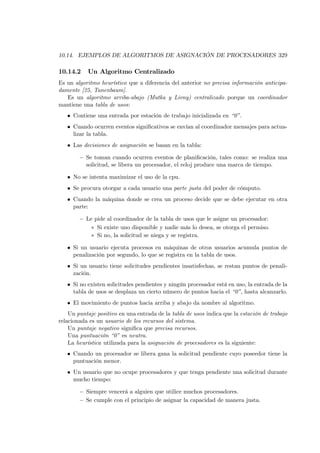 10.14. EJEMPLOS DE ALGORITMOS DE ASIGNACIÓN DE PROCESADORES 329

10.14.2    Un Algoritmo Centralizado
Es un algoritmo heurístico que a diferencia del anterior no precisa información anticipa-
damente [25, Tanenbaum].
   Es un algoritmo arriba-abajo (Mutka y Livny) centralizado porque un coordinador
mantiene una tabla de usos:
   • Contiene una entrada por estación de trabajo inicializada en “0”.
   • Cuando ocurren eventos signiﬁcativos se envían al coordinador mensajes para actua-
     lizar la tabla.
   • Las decisiones de asignación se basan en la tabla:

        — Se toman cuando ocurren eventos de planiﬁcación, tales como: se realiza una
          solicitud, se libera un procesador, el reloj produce una marca de tiempo.

   • No se intenta maximizar el uso de la cpu.
   • Se procura otorgar a cada usuario una parte justa del poder de cómputo.
   • Cuando la máquina donde se crea un proceso decide que se debe ejecutar en otra
     parte:

        — Le pide al coordinador de la tabla de usos que le asigne un procesador:
            ∗ Si existe uno disponible y nadie más lo desea, se otorga el permiso.
            ∗ Si no, la solicitud se niega y se registra.

   • Si un usuario ejecuta procesos en máquinas de otros usuarios acumula puntos de
     penalización por segundo, lo que se registra en la tabla de usos.
   • Si un usuario tiene solicitudes pendientes insatisfechas, se restan puntos de penali-
     zación.
   • Si no existen solicitudes pendientes y ningún procesador está en uso, la entrada de la
     tabla de usos se desplaza un cierto número de puntos hacia el “0”, hasta alcanzarlo.
   • El movimiento de puntos hacia arriba y abajo da nombre al algoritmo.
    Un puntaje positivo en una entrada de la tabla de usos indica que la estación de trabajo
relacionada es un usuario de los recursos del sistema.
    Un puntaje negativo signiﬁca que precisa recursos.
    Una puntuación “0” es neutra.
    La heurística utilizada para la asignación de procesadores es la siguiente:
   • Cuando un procesador se libera gana la solicitud pendiente cuyo poseedor tiene la
     puntuación menor.
   • Un usuario que no ocupe procesadores y que tenga pendiente una solicitud durante
     mucho tiempo:

        — Siempre vencerá a alguien que utilice muchos procesadores.
        — Se cumple con el principio de asignar la capacidad de manera justa.
 