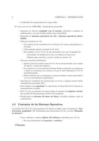 8                                                      CAPÍTULO 1. INTRODUCCIÓN

        — Se difunden las computadoras de rango medio.

    • Cuarta generación (1980-1990): computadoras personales:

        — Aparición de software amigable con el usuario, destinado a usuarios no
          profesionales y con una interfase gráﬁca muy desarrollada.
        — Desarrollo de sistemas operativos de red y sistemas operativos distri-
          buidos.
        — Sistemas operativos de red :
            ∗ Los usuarios están conscientes de la existencia de varias computadoras co-
              nectadas.
            ∗ Cada máquina ejecuta su propio S. O. local.
            ∗ Son similares a los S. O. de un solo procesador pero con el agregado de:
                  · Controlador de interfaz de la red y su software de bajo nivel.
                  · Software para conexión y acceso a archivos remotos, etc.
        — Sistemas operativos distribuidos:
            ∗ Aparece ante los usuarios como un S. O. de un solo procesador, aún cuando
              de soporte a varios procesadores.
            ∗ Los usuarios no son conscientes del lugar donde se ejecutan sus programas
              o donde se encuentran sus archivos, ya que lo debe administrar el S. O.
              automáticamente.
            ∗ Deben permitir que un programa se ejecute mediante varios procesadores
              a la vez, maximizando el paralelismo.
        — Aparición de emuladores de terminal para el acceso a equipos remotos desde
          computadoras personales (PC).
        — Gran énfasis en la seguridad, en especial por el desarrollo de los sistemas de
          comunicaciones de datos.
        — El S. O. crea un ambiente de trabajo según el concepto de máquina virtual,
          que lo aísla del funcionamiento interno de la máquina.
        — Proliferación de sistemas de bases de datos, accesibles mediante redes de
          comunicación.


1.3     Conceptos de los Sistemas Operativos
La interfaz entre el S. O. y los programas del usuario se deﬁne como el conjunto de “ins-
trucciones ampliadas” [23, Tanenbaum] que proporciona el S. O. y son las “llamadas
al sistema”:

        — Crean, eliminan y utilizan objetos del software controlados por el S. O.:
            ∗ Los mas importantes son procesos y archivos.

    • Procesos:
 