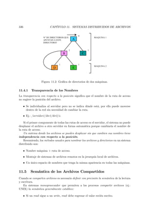 336                      CAPÍTULO 11. SISTEMAS DISTRIBUIDOS DE ARCHIVOS


                                                    0
                    N° DE DIRECTORIOS QUE                       MAQUINA 1
                    APUNTAN A ESTE              A
                    DIRECTORIO


                                            2               1
                                     B                  C


                                 1                  1
                                                                MAQUINA 2
                            D                   E



                  Figura 11.2: Gráﬁca de directorios de dos máquinas.


11.4.1    Transparencia de los Nombres
La transparencia con respecto a la posición signiﬁca que el nombre de la ruta de acceso
no sugiere la posición del archivo:

   • Se individualiza al servidor pero no se indica dónde está, por ello puede moverse
     dentro de la red sin necesidad de cambiar la ruta.

   • Ej.: /servidor1/dir1/dir2/x.

    Si el primer componente de todas las rutas de acceso es el servidor, el sistema no puede
desplazar el archivo a otro servidor en forma automática porque cambiaría el nombre de
la ruta de acceso.
    Un sistema donde los archivos se pueden desplazar sin que cambien sus nombres tiene
independencia con respecto a la posición.
    Resumiendo, los métodos usuales para nombrar los archivos y directorios en un sistema
distribuido son:

   • Nombre máquina + ruta de acceso.

   • Montaje de sistemas de archivos remotos en la jerarquía local de archivos.

   • Un único espacio de nombres que tenga la misma apariencia en todas las máquinas.


11.5     Semántica de los Archivos Compartidos
Cuando se comparten archivos es necesario deﬁnir con precisión la semántica de la lectura
y escritura.
    En sistemas monoprocesador que permiten a los procesos compartir archivos (ej.:
UNIX) la semántica generalmente establece:

   • Si un read sigue a un write, read debe regresar el valor recién escrito.
 