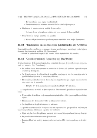 11.12. TENDENCIAS EN LOS SISTEMAS DISTRIBUIDOS DE ARCHIVOS                            347

        — Es importante para lograr escalabilidad.
        — Generalmente son útiles en este sentido los diseños jerárquicos.

   • Conﬁar en el menor número posible de entidades:

        — Se trata de un principio ya establecido en el mundo de la seguridad.

   • Crear lotes de trabajo mientras sea posible:

        — El uso del procesamiento por lotes puede contribuir a un mejor desempeño.


11.12      Tendencias en los Sistemas Distribuidos de Archivos
Es probable que los cambios en el hardware tengan un efecto muy importante en los futuros
sistemas distribuidos de archivos [25, Tanenbaum].
    También es probable el impacto del cambio en las expectativas del usuario.


11.13      Consideraciones Respecto del Hardware
El abaratamiento de la memoria principal permitirá disponer de servidores con memorias
cada vez mayores [25, Tanenbaum]:
   • Se podría alojar directamente en memoria el sistema de archivos logrando mayor
     sencillez y desempeño.
   • Se debería prever la obtención de respaldos continuos o por incrementos ante la
     posibilidad del corte en el suministro eléctrico.
   • El respaldo podría hacerse en discos ópticos regrabables que tengan una asociación
     uno a uno con la memoria:

        — El byte “k” de la memoria correspondería al byte “k” del disco.

   La disponibilidad de redes de ﬁbra óptica de alta velocidad permitiría esquemas tales
como:
   • Un servidor de archivos en la memoria principal del servidor con respaldo en el disco
     óptico.
   • Eliminación del disco del servidor y del caché del cliente.
   • Se simpliﬁcaría signiﬁcativamente el software.
   La posible construcción de interfaces de red especializadas que permitan resolver por
hardware problemas difíciles de soportar por software:
   • Cada interfaz de red tendría un mapa de bits con un bit por cada archivo en el caché.
   • Se podrían habilitar cerraduras por archivo.
   • Para modiﬁcar un archivo un procesador activaría el bit correspondiente en la inter-
     faz.
 