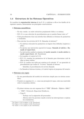 10                                                         CAPÍTULO 1. INTRODUCCIÓN

1.4         Estructura de los Sistemas Operativos
Se considera la organización interna de los S. O. y conforme a ella se los clasiﬁca de la
siguiente manera, destacándose sus principales características:

         • Sistemas monolíticos:

             — Es muy común: no existe estructura propiamente dicha o es mínima.
             — El S. O. es una colección de procedimientos que se pueden llamar entre sí.2
             — Cada procedimiento tiene una interfaz bien deﬁnida en términos de parámetros
               y resultados.
             — Para ejecutar los servicios del S. O. (llamadas al sistema):3
                 ∗ Se solicitan colocando los parámetros en lugares bien deﬁnidos (registros o
                   pilas).
                 ∗ Se ejecuta una instrucción especial de trampa: llamada al núcleo o lla-
                   mada al supervisor.
                 ∗ La instrucción cambia la máquina del modo usuario al modo núcleo (o
                   modo supervisor). [23, Tanenbaum]
                 ∗ Se transﬁere el control al S. O.
                 ∗ El S. O. examina los parámetros de la llamada para determinar cuál de
                   ellas se desea realizar.
                 ∗ El S. O. analiza una tabla que contiene en la entrada “k” un apuntador al
                   procedimiento que realiza la “k-ésima” llamada al sistema:
                      · Identiﬁca al procedimiento de servicio llamado.
                 ∗ La llamada al sistema termina y el control regresa al programa del usuario.

         • Sistemas con capas:

             — Es una generalización del modelo de estructura simple para un sistema mono-
               lítico.
             — Consiste en organizar el s. o. como una jerarquía de capas, cada una construida
               sobre la inmediata inferior.


             — El primer sistema con este esquema fue el “THE” (Holanda - Dijkstra -1968):4
                 ∗ “THE”: Technische Hogeschool Eindhoven.
                 ∗ Capa 0:
                      · Trabaja con la asignación del procesador.
                      · Alterna entre los procesos cuando ocurren las interrupciones o expiran
                        los cronómetros.
     2
       Ver Figura 1.2 de la página 11 [23, Tanenbaum].
     3
       Ver Figura 1.3 de la página 11 [23, Tanenbaum].
     4
       Ver Tabla 1.1 de la página 12 [23, Tanenbaum].
 