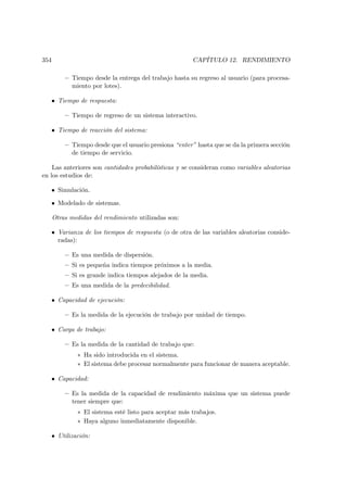 354                                                     CAPÍTULO 12. RENDIMIENTO

          — Tiempo desde la entrega del trabajo hasta su regreso al usuario (para procesa-
            miento por lotes).

   • Tiempo de respuesta:

          — Tiempo de regreso de un sistema interactivo.

   • Tiempo de reacción del sistema:

          — Tiempo desde que el usuario presiona “enter” hasta que se da la primera sección
            de tiempo de servicio.

    Las anteriores son cantidades probabilísticas y se consideran como variables aleatorias
en los estudios de:

   • Simulación.

   • Modelado de sistemas.

      Otras medidas del rendimiento utilizadas son:

   • Varianza de los tiempos de respuesta (o de otra de las variables aleatorias conside-
     radas):

          — Es una medida de dispersión.
          — Si es pequeña indica tiempos próximos a la media.
          — Si es grande indica tiempos alejados de la media.
          — Es una medida de la predecibilidad.

   • Capacidad de ejecución:

          — Es la medida de la ejecución de trabajo por unidad de tiempo.

   • Carga de trabajo:

          — Es la medida de la cantidad de trabajo que:
               ∗ Ha sido introducida en el sistema.
               ∗ El sistema debe procesar normalmente para funcionar de manera aceptable.

   • Capacidad:

          — Es la medida de la capacidad de rendimiento máxima que un sistema puede
            tener siempre que:
               ∗ El sistema esté listo para aceptar más trabajos.
               ∗ Haya alguno inmediatamente disponible.

   • Utilización:
 