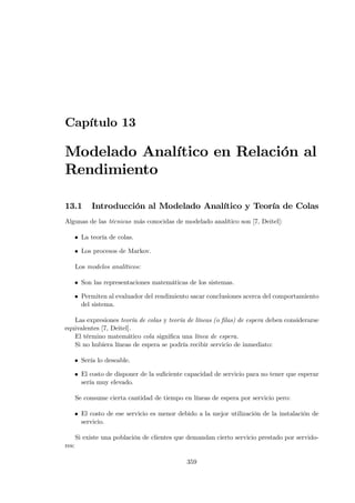 Capítulo 13

Modelado Analítico en Relación al
Rendimiento

13.1        Introducción al Modelado Analítico y Teoría de Colas
Algunas de las técnicas más conocidas de modelado analítico son [7, Deitel]:

   • La teoría de colas.

   • Los procesos de Markov.

       Los modelos analíticos:

   • Son las representaciones matemáticas de los sistemas.

   • Permiten al evaluador del rendimiento sacar conclusiones acerca del comportamiento
     del sistema.

   Las expresiones teoría de colas y teoría de líneas (o ﬁlas) de espera deben considerarse
equivalentes [7, Deitel].
   El término matemático cola signiﬁca una línea de espera.
   Si no hubiera líneas de espera se podría recibir servicio de inmediato:

   • Sería lo deseable.

   • El costo de disponer de la suﬁciente capacidad de servicio para no tener que esperar
     sería muy elevado.

       Se consume cierta cantidad de tiempo en líneas de espera por servicio pero:

   • El costo de ese servicio es menor debido a la mejor utilización de la instalación de
     servicio.

       Si existe una población de clientes que demandan cierto servicio prestado por servido-
res:

                                              359
 