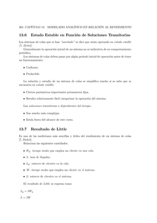 364 CAPÍTULO 13. MODELADO ANALÍTICO EN RELACIÓN AL RENDIMIENTO

13.6      Estado Estable en Función de Soluciones Transitorias
Los sistemas de colas que se han “asentado” se dice que están operando en estado estable
[7, Deitel].
    Generalmente la operación inicial de un sistema no es indicativa de su comportamiento
periódico.
    Los sistemas de colas deben pasar por algún período inicial de operación antes de tener
un funcionamiento:

   • Uniforme.

   • Predecible.

   La solución y estudio de un sistema de colas se simpliﬁca mucho si se sabe que se
encuentra en estado estable:

   • Ciertos parámetros importantes permanecen ﬁjos.

   • Resulta relativamente fácil categorizar la operación del sistema.

   Las soluciones transitorias o dependientes del tiempo:

   • Son mucho más complejas.

   • Están fuera del alcance de este curso.


13.7      Resultado de Little
Es una de las mediciones más sencillas y útiles del rendimiento de un sistema de colas
[7, Deitel].
    Relaciona las siguientes cantidades:

   • Wq : tiempo medio que emplea un cliente en una cola.

   • λ: tasa de llegadas.

   • Lq : número de clientes en la cola.

   • W : tiempo medio que emplea un cliente en el sistema.

   • L: número de clientes en el sistema.

   El resultado de Little se expresa como:

 Lq = λWq

 L = λW
 