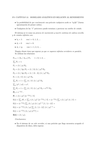374 CAPÍTULO 13. MODELADO ANALÍTICO EN RELACIÓN AL RENDIMIENTO

   • La probabilidad de que exactamente una petición cualquiera acabe es “iµ∆t” (buena
     aproximación de primer orden).

   • Cualquiera de las “i” peticiones puede terminar y provocar un cambio de estado.

   El sistema se ve como un proceso de nacimiento y muerte continuo de cadena sencilla
y de estados inﬁnitos con:

   • bi = λ         con i = 0, 1, 2, ...

   • di = 0         con i = 0.

   • di = iµ            con i = 1, 2, 3, ...

   Ningún cliente tiene que esperar ya que se suponen inﬁnitos servidores en paralelo.
   Se utilizan las relaciones:

 Pi+1 = (bi / di+1 ) Pi ;               i = 0, 1, 2, ...

   i   Pi = 1.

 P1 = (λ / µ) P0 .

 P2 = (λ / 2µ) P1 = (1 / 2) (λ / µ)2 P0 .

 P3 = (λ / 3µ) P2 = (1 / (3 . 2)) (λ / µ)3 P0 .

 Pi = (1 / i!) (λ / µ)i P0 .

   i   Pi = 1 =     i   (1 / i!) (λ / µ)i P0 .

   n   (xn / n!) = ex .

   i   Pi = 1 =     i   (1 / i!) (λ / µ)i P0 = eλ/µ P0 .

 P0 = e−λ/µ .

 Pi = (λ / µ)i [(e−λ/µ ) / i!].

 E(i) =     i   iPi =       i   i (λ / µ)i [(e−λ/µ ) / i!] = (e−λ/µ )   i   i (λ / µ)i (1 / i!) =

 E(i) = (e−λ/µ )        i   (λ / µ) (λ / µ)i−1 [1 / (i - 1)!] =

 E(i) = (e−λ/µ ) (λ / µ)            i   [1 / (i - 1)!] (λ / µ)i−1 =

 E(i) = (e−λ/µ ) (λ / µ) (eλ/µ ) =

 E(i) = (λ / µ).

   Conclusiones:

   • En el sistema de un solo servidor, si una petición que llega encuentra ocupado el
     dispositivo de disco, debe esperar.
 