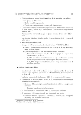 1.4. ESTRUCTURA DE LOS SISTEMAS OPERATIVOS                                                 13

          — Existe un elemento central llamado monitor de la máquina virtual que:
               ∗ Se ejecuta en el hardware.
               ∗ Realiza la multiprogramación.
               ∗ Proporciona varias máquinas virtuales a la capa superior.
          — Las máquinas virtuales instrumentan copias “exactas” del hardware simple, con
            su modo núcleo / usuario, e / s, interrupciones y todo lo demás que posee una
            máquina real.
          — Pueden ejecutar cualquier S. O. que se ejecute en forma directa sobre el hard-
            ware.
          — Las distintas máquinas virtuales pueden ejecutar distintos S. O. y en general
            así lo hacen.
          — Soportan periféricos virtuales.
          — Ejemplo de S. O. representativo de esta estructura: “VM/370” de IBM:5
               ∗ Las m. v. generalmente utilizaran, entre otros, el S. O. “CMS”: Conversa-
                 tional Monitor System.
               ∗ Cuando un programa “CMS” ejecuta una llamada al sistema:
                    · La llamada es atrapada por el S. O. en su propia m. v.; no pasa
                      directamente al “VM/370”.
                    · “CMS” proporciona las instrucciones de e / s en hardware para la
                      lectura del disco virtual o lo necesario para efectuar la llamada.
                    · “VM/370” atrapa estas instrucciones de e / s y las ejecuta sobre el
                      hardware verdadero.

     • Modelo cliente - servidor:

          — Una tendencia en los S. O. modernos es la de explotar la idea de mover el
            código a capas superiores y mantener un núcleo mínimo, de manera similar
            al “VM/370”.
          — Implantar la mayoría de las funciones del S. O. en los procesos del usuario.
          — Para solicitar un servicio (por ej.: lectura de un bloque de cierto archivo) según
            el modelo cliente - servidor:6
               ∗ El proceso del usuario (proceso cliente) envía la solicitud a un proceso
                 servidor:
                    · Realiza el trabajo y regresa la respuesta.
          — El núcleo controla la comunicación entre los clientes y los servidores.
          — Se fracciona el S. O. en partes, cada una controlando una faceta:
               ∗ Servicio a archivos, a procesos, a terminales, a memoria, etc., cada parte
                 pequeña y más fácilmente controlable.
 5
     Ver Figura 1.4 de la página 14 [23, Tanenbaum].
 6
     Ver Figura 1.5 de la página 15 [23, Tanenbaum].
 