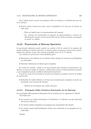14.12. PENETRACIÓN AL SISTEMA OPERATIVO                                                   389

    En el cifrado punto a punto un mensaje se cifra en su fuente y se descifra solo una vez,
en su destino:

   • Existen ciertas limitaciones tales como la legibilidad de la dirección de destino en
     cada nodo:

        — Debe ser legible para el encaminamiento del mensaje.
        — Ej.: sistemas de conmutación de paquetes de almacenamiento y reenvío con
          cifrado punto a punto; en este caso la dirección de destino asociada a un paquete
          no puede ser cifrada.


14.12      Penetración al Sistema Operativo
La penetración deﬁnitiva puede consistir en cambiar el bit de estado de la máquina del
estado problema al estado supervisor; el intruso podrá así ejecutar instrucciones privile-
giadas para obtener acceso a los recursos protegidos por el S. O. [7, Deitel].
    Los estudios de penetración están diseñados para:

   • Determinar si las defensas de un sistema contra ataques de usuarios no privilegiados
     son adecuadas.

   • Descubrir deﬁciencias de diseño para corregirlas.

    El control de entrada / salida es un área favorita para intentar la penetración a un
sistema, ya que los canales de entrada / salida tienen acceso al almacenamiento primario
y por consiguiente pueden modiﬁcar información importante.
    Una de las metas de las pruebas de penetración consiste en estimar el factor de trabajo
de penetración:

   • Indicación de cuánto esfuerzo y recursos son necesarios para conseguir un acceso no
     autorizado a los recursos del sistema:

        — Debería ser tan grande que resulte disuasivo.

14.12.1     Principales Fallos Genéricos Funcionales de los Sistemas
Los principales fallos genéricos funcionales de los sistemas son los siguientes [7, Deitel]:
   Autentiﬁcación:

   • Los usuarios no pueden determinar si el hardware y el software con que funcionan
     son los que deben ser.

   • Un intruso podría reemplazar un programa sin conocimiento del usuario.

   • Un usuario puede inadvertidamente teclear una contraseña en un programa de en-
     trada falso.

   Cifrado:
 