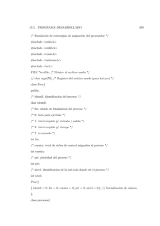 15.5. PROGRAMA DESARROLLADO                                                              399

/* Simulación de estrategias de asignación del procesador */

#include <stdio.h>

#include <stdlib.h>

#include <conio.h>

#include <iostream.h>

#include <io.h>

FILE *textﬁle; /* Pointer al archivo usado */

// char regis[70]; /* Registro del archivo usado (para lectura) */

class Proc{

public:

/* identif: identiﬁcación del proceso */

char identif;

/* ﬁn: estado de ﬁnalización del proceso */

/* 0: listo para ejecutar */

/* 1: interrumpido p/ entrada / salida */

/* 3: interrumpido p/ tiempo */

/* 2: terminado */

int ﬁn;

/* cuenta: total de ciclos de control asignados al proceso */

int cuenta;

/* pri: prioridad del proceso */

int pri;

/* nivel: identiﬁcación de la sub-cola donde est el proceso */

int nivel;

Proc()

{ identif = 0; ﬁn = 0; cuenta = 0; pri = 0; nivel = 0;}; // Inicialización de valores.

};

class procesos{
 
