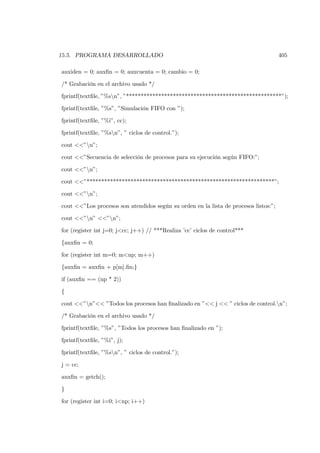 15.5. PROGRAMA DESARROLLADO                                                           405

auxiden = 0; auxﬁn = 0; auxcuenta = 0; cambio = 0;

/* Grabación en el archivo usado */

fprintf(textﬁle, ”%sn”, ”*****************************************************”);

fprintf(textﬁle, ”%s”, ”Simulación FIFO con ”);

fprintf(textﬁle, ”%i”, cc);

fprintf(textﬁle, ”%sn”, ” ciclos de control.”);

cout <<”n”;

cout <<”Secuencia de selección de procesos para su ejecución según FIFO:”;

cout <<”n”;

cout <<”****************************************************************”;

cout <<”n”;

cout <<”Los procesos son atendidos según su orden en la lista de procesos listos:”;

cout <<”n” <<”n”;

for (register int j=0; j<cc; j++) // ***Realiza ’cc’ ciclos de control***

{auxﬁn = 0;

for (register int m=0; m<np; m++)

{auxﬁn = auxﬁn + p[m].ﬁn;}

if (auxﬁn == (np * 2))

{

cout <<”n”<< ”Todos los procesos han ﬁnalizado en ”<< j << ” ciclos de control.n”;

/* Grabación en el archivo usado */

fprintf(textﬁle, ”%s”, ”Todos los procesos han ﬁnalizado en ”);

fprintf(textﬁle, ”%i”, j);

fprintf(textﬁle, ”%sn”, ” ciclos de control.”);

j = cc;

auxﬁn = getch();

}

for (register int i=0; i<np; i++)
 
