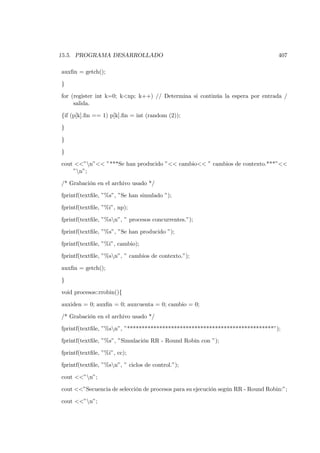15.5. PROGRAMA DESARROLLADO                                                       407

auxﬁn = getch();

}

for (register int k=0; k<np; k++) // Determina si continúa la espera por entrada /
     salida.

{if (p[k].ﬁn == 1) p[k].ﬁn = int (random (2));

}

}

}

cout <<”n”<< ”***Se han producido ”<< cambio<< ” cambios de contexto.***”<<
    ”n”;

/* Grabación en el archivo usado */

fprintf(textﬁle, ”%s”, ”Se han simulado ”);

fprintf(textﬁle, ”%i”, np);

fprintf(textﬁle, ”%sn”, ” procesos concurrentes.”);

fprintf(textﬁle, ”%s”, ”Se han producido ”);

fprintf(textﬁle, ”%i”, cambio);

fprintf(textﬁle, ”%sn”, ” cambios de contexto.”);

auxﬁn = getch();

}

void procesos::rrobin(){

auxiden = 0; auxﬁn = 0; auxcuenta = 0; cambio = 0;

/* Grabación en el archivo usado */

fprintf(textﬁle, ”%sn”, ”**************************************************”);

fprintf(textﬁle, ”%s”, ”Simulación RR - Round Robin con ”);

fprintf(textﬁle, ”%i”, cc);

fprintf(textﬁle, ”%sn”, ” ciclos de control.”);

cout <<”n”;

cout <<”Secuencia de selección de procesos para su ejecución según RR - Round Robin:”;

cout <<”n”;
 