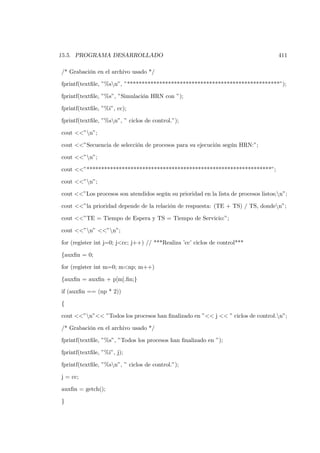 15.5. PROGRAMA DESARROLLADO                                                          411

/* Grabación en el archivo usado */

fprintf(textﬁle, ”%sn”, ”****************************************************”);

fprintf(textﬁle, ”%s”, ”Simulación HRN con ”);

fprintf(textﬁle, ”%i”, cc);

fprintf(textﬁle, ”%sn”, ” ciclos de control.”);

cout <<”n”;

cout <<”Secuencia de selección de procesos para su ejecución según HRN:”;

cout <<”n”;

cout <<”***************************************************************”;

cout <<”n”;

cout <<”Los procesos son atendidos según su prioridad en la lista de procesos listos;n”;

cout <<”la prioridad depende de la relación de respuesta: (TE + TS) / TS, donden”;

cout <<”TE = Tiempo de Espera y TS = Tiempo de Servicio:”;

cout <<”n” <<”n”;

for (register int j=0; j<cc; j++) // ***Realiza ’cc’ ciclos de control***

{auxﬁn = 0;

for (register int m=0; m<np; m++)

{auxﬁn = auxﬁn + p[m].ﬁn;}

if (auxﬁn == (np * 2))

{

cout <<”n”<< ”Todos los procesos han ﬁnalizado en ”<< j << ” ciclos de control.n”;

/* Grabación en el archivo usado */

fprintf(textﬁle, ”%s”, ”Todos los procesos han ﬁnalizado en ”);

fprintf(textﬁle, ”%i”, j);

fprintf(textﬁle, ”%sn”, ” ciclos de control.”);

j = cc;

auxﬁn = getch();

}
 