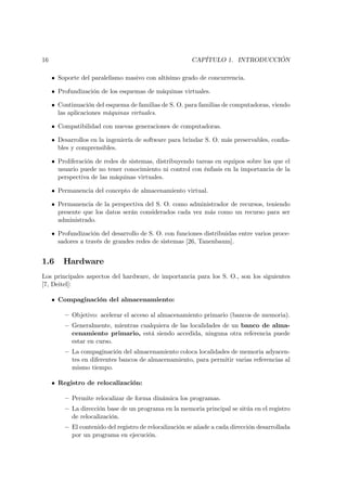 16                                                      CAPÍTULO 1. INTRODUCCIÓN

     • Soporte del paralelismo masivo con altísimo grado de concurrencia.

     • Profundización de los esquemas de máquinas virtuales.

     • Continuación del esquema de familias de S. O. para familias de computadoras, viendo
       las aplicaciones máquinas virtuales.

     • Compatibilidad con nuevas generaciones de computadoras.

     • Desarrollos en la ingeniería de software para brindar S. O. más preservables, conﬁa-
       bles y comprensibles.

     • Proliferación de redes de sistemas, distribuyendo tareas en equipos sobre los que el
       usuario puede no tener conocimiento ni control con énfasis en la importancia de la
       perspectiva de las máquinas virtuales.

     • Permanencia del concepto de almacenamiento virtual.

     • Permanencia de la perspectiva del S. O. como administrador de recursos, teniendo
       presente que los datos serán considerados cada vez más como un recurso para ser
       administrado.

     • Profundización del desarrollo de S. O. con funciones distribuidas entre varios proce-
       sadores a través de grandes redes de sistemas [26, Tanenbaum].


1.6      Hardware
Los principales aspectos del hardware, de importancia para los S. O., son los siguientes
[7, Deitel]:

     • Compaginación del almacenamiento:

         — Objetivo: acelerar el acceso al almacenamiento primario (bancos de memoria).
         — Generalmente, mientras cualquiera de las localidades de un banco de alma-
           cenamiento primario, está siendo accedida, ninguna otra referencia puede
           estar en curso.
         — La compaginación del almacenamiento coloca localidades de memoria adyacen-
           tes en diferentes bancos de almacenamiento, para permitir varias referencias al
           mismo tiempo.

     • Registro de relocalización:

         — Permite relocalizar de forma dinámica los programas.
         — La dirección base de un programa en la memoria principal se sitúa en el registro
           de relocalización.
         — El contenido del registro de relocalización se añade a cada dirección desarrollada
           por un programa en ejecución.
 
