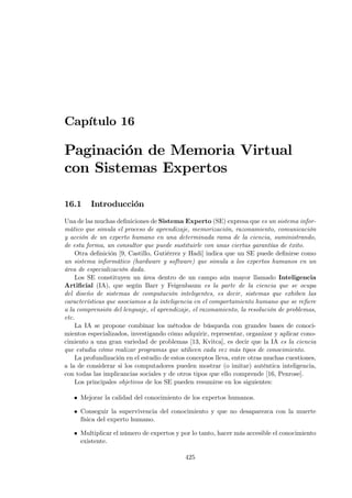 Capítulo 16

Paginación de Memoria Virtual
con Sistemas Expertos

16.1     Introducción
Una de las muchas deﬁniciones de Sistema Experto (SE) expresa que es un sistema infor-
mático que simula el proceso de aprendizaje, memorización, razonamiento, comunicación
y acción de un experto humano en una determinada rama de la ciencia, suministrando,
de esta forma, un consultor que puede sustituirle con unas ciertas garantías de éxito.
    Otra deﬁnición [9, Castillo, Gutiérrez y Hadi] indica que un SE puede deﬁnirse como
un sistema informático (hardware y software) que simula a los expertos humanos en un
área de especialización dada.
    Los SE constituyen un área dentro de un campo aún mayor llamado Inteligencia
Artiﬁcial (IA), que según Barr y Feigenbaum es la parte de la ciencia que se ocupa
del diseño de sistemas de computación inteligentes, es decir, sistemas que exhiben las
características que asociamos a la inteligencia en el comportamiento humano que se reﬁere
a la comprensión del lenguaje, el aprendizaje, el razonamiento, la resolución de problemas,
etc.
    La IA se propone combinar los métodos de búsqueda con grandes bases de conoci-
mientos especializados, investigando cómo adquirir, representar, organizar y aplicar cono-
cimiento a una gran variedad de problemas [13, Kvitca], es decir que la IA es la ciencia
que estudia cómo realizar programas que utilicen cada vez más tipos de conocimiento.
    La profundización en el estudio de estos conceptos lleva, entre otras muchas cuestiones,
a la de considerar si los computadores pueden mostrar (o imitar) auténtica inteligencia,
con todas las implicancias sociales y de otros tipos que ello comprende [16, Penrose].
    Los principales objetivos de los SE pueden resumirse en los siguientes:

   • Mejorar la calidad del conocimiento de los expertos humanos.

   • Conseguir la supervivencia del conocimiento y que no desaparezca con la muerte
     física del experto humano.

   • Multiplicar el número de expertos y por lo tanto, hacer más accesible el conocimiento
     existente.

                                            425
 