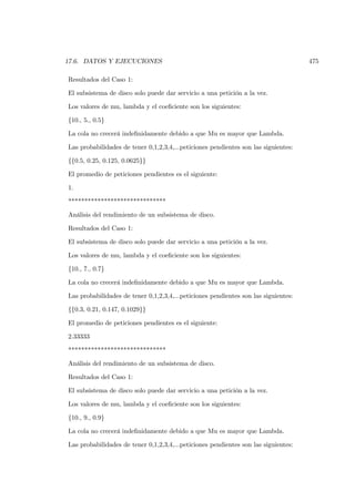 17.6. DATOS Y EJECUCIONES                                                            475

Resultados del Caso 1:

El subsistema de disco solo puede dar servicio a una petición a la vez.

Los valores de mu, lambda y el coeﬁciente son los siguientes:

{10., 5., 0.5}

La cola no crecerá indeﬁnidamente debido a que Mu es mayor que Lambda.

Las probabilidades de tener 0,1,2,3,4,...peticiones pendientes son las siguientes:

{{0.5, 0.25, 0.125, 0.0625}}

El promedio de peticiones pendientes es el siguiente:

1.

******************************

Análisis del rendimiento de un subsistema de disco.

Resultados del Caso 1:

El subsistema de disco solo puede dar servicio a una petición a la vez.

Los valores de mu, lambda y el coeﬁciente son los siguientes:

{10., 7., 0.7}

La cola no crecerá indeﬁnidamente debido a que Mu es mayor que Lambda.

Las probabilidades de tener 0,1,2,3,4,...peticiones pendientes son las siguientes:

{{0.3, 0.21, 0.147, 0.1029}}

El promedio de peticiones pendientes es el siguiente:

2.33333

******************************

Análisis del rendimiento de un subsistema de disco.

Resultados del Caso 1:

El subsistema de disco solo puede dar servicio a una petición a la vez.

Los valores de mu, lambda y el coeﬁciente son los siguientes:

{10., 9., 0.9}

La cola no crecerá indeﬁnidamente debido a que Mu es mayor que Lambda.

Las probabilidades de tener 0,1,2,3,4,...peticiones pendientes son las siguientes:
 
