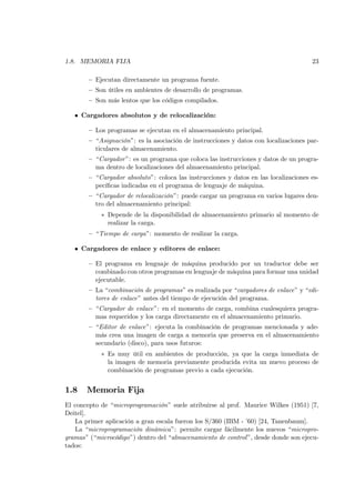 1.8. MEMORIA FIJA                                                                     23

        — Ejecutan directamente un programa fuente.
        — Son útiles en ambientes de desarrollo de programas.
        — Son más lentos que los códigos compilados.

   • Cargadores absolutos y de relocalización:

        — Los programas se ejecutan en el almacenamiento principal.
        — “Asignación”: es la asociación de instrucciones y datos con localizaciones par-
          ticulares de almacenamiento.
        — “Cargador ”: es un programa que coloca las instrucciones y datos de un progra-
          ma dentro de localizaciones del almacenamiento principal.
        — “Cargador absoluto”: coloca las instrucciones y datos en las localizaciones es-
          pecíﬁcas indicadas en el programa de lenguaje de máquina.
        — “Cargador de relocalización”: puede cargar un programa en varios lugares den-
          tro del almacenamiento principal:
            ∗ Depende de la disponibilidad de almacenamiento primario al momento de
              realizar la carga.
        — “Tiempo de carga”: momento de realizar la carga.

   • Cargadores de enlace y editores de enlace:

        — El programa en lenguaje de máquina producido por un traductor debe ser
          combinado con otros programas en lenguaje de máquina para formar una unidad
          ejecutable.
        — La “combinación de programas” es realizada por “cargadores de enlace” y “edi-
          tores de enlace” antes del tiempo de ejecución del programa.
        — “Cargador de enlace”: en el momento de carga, combina cualesquiera progra-
          mas requeridos y los carga directamente en el almacenamiento primario.
        — “Editor de enlace”: ejecuta la combinación de programas mencionada y ade-
          más crea una imagen de carga a memoria que preserva en el almacenamiento
          secundario (disco), para usos futuros:
            ∗ Es muy útil en ambientes de producción, ya que la carga inmediata de
              la imagen de memoria previamente producida evita un nuevo proceso de
              combinación de programas previo a cada ejecución.


1.8    Memoria Fija
El concepto de “microprogramación” suele atribuirse al prof. Maurice Wilkes (1951) [7,
Deitel].
   La primer aplicación a gran escala fueron los S/360 (IBM - ’60) [24, Tanenbaum].
   La “microprogramación dinámica”: permite cargar fácilmente los nuevos “micropro-
gramas” (“microcódigo”) dentro del “almacenamiento de control ”, desde donde son ejecu-
tados:
 
