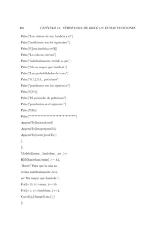 486             CAPÍTULO 18. SUBSISTEMA DE DISCO DE VARIAS PETICIONES

Print[”Los valores de mu, lambda y el”]

Print[”coeﬁciente son los siguientes:”]

Print[N[{mu,lambda,coef}]]

Print[”La cola no crecerá”]

Print[”indeﬁnidamente debido a que”]

Print[”Mu es mayor que Lambda.”]

Print[”Las probabilidades de tener”]

Print[”0,1,2,3,4,...peticiones”]

Print[”pendientes son las siguientes:”]

Print[N[Pri]]

Print[”El promedio de peticiones”]

Print[”pendientes es el siguiente:”]

Print[N[Es]]

Print[”******************************”]

AppendTo[listacoef,coef]

AppendTo[listapetpend,Es]

AppendTo[result,{coef,Es}]

}

];

Modelo2[mum_,lambdam_,im_]:=

If[(N[lambdam/mum] >= 1.),

Throw[”Para que la cola no

crezca indeﬁnidamente debe

ser Mu mayor que Lambda.”],

For[i=10, i<=mum, i+=10,

For[j=1, j<=lambdam, j+=2,

Caso2[i,j,{Range[0,im,1]}]

];
 