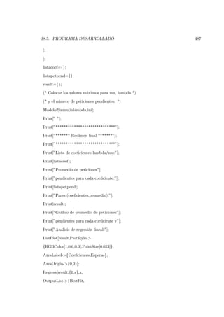 18.5. PROGRAMA DESARROLLADO                         487

];

];

listacoef={};

listapetpend={};

result={};

(* Colocar los valores máximos para mu, lambda *)

(* y el número de peticiones pendientes. *)

Modelo2[inmu,inlambda,ini];

Print[” ”];

Print[”*****************************”];

Print[”******* Resúmen ﬁnal *******”];

Print[”*****************************”];

Print[”Lista de coeﬁcientes lambda/mu:”];

Print[listacoef];

Print[”Promedio de peticiones”];

Print[”pendientes para cada coeﬁciente:”];

Print[listapetpend];

Print[”Pares (coeﬁcientes,promedio):”];

Print[result];

Print[”Gráﬁco de promedio de peticiones”];

Print[”pendientes para cada coeﬁciente y”];

Print[”Análisis de regresión lineal:”];

ListPlot[result,PlotStyle->

{RGBColor[1,0.6,0.3],PointSize[0.023]},

AxesLabel->{Coeﬁcientes,Esperas},

AxesOrigin->{0,0}];

Regress[result,{1,x},x,

OutputList->{BestFit,
 