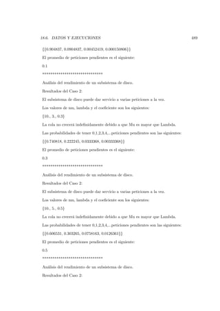 18.6. DATOS Y EJECUCIONES                                                            489

{{0.904837, 0.0904837, 0.00452419, 0.000150806}}

El promedio de peticiones pendientes es el siguiente:

0.1

******************************

Análisis del rendimiento de un subsistema de disco.

Resultados del Caso 2:

El subsistema de disco puede dar servicio a varias peticiones a la vez.

Los valores de mu, lambda y el coeﬁciente son los siguientes:

{10., 3., 0.3}

La cola no crecerá indeﬁnidamente debido a que Mu es mayor que Lambda.

Las probabilidades de tener 0,1,2,3,4,...peticiones pendientes son las siguientes:

{{0.740818, 0.222245, 0.0333368, 0.00333368}}

El promedio de peticiones pendientes es el siguiente:

0.3

******************************

Análisis del rendimiento de un subsistema de disco.

Resultados del Caso 2:

El subsistema de disco puede dar servicio a varias peticiones a la vez.

Los valores de mu, lambda y el coeﬁciente son los siguientes:

{10., 5., 0.5}

La cola no crecerá indeﬁnidamente debido a que Mu es mayor que Lambda.

Las probabilidades de tener 0,1,2,3,4,...peticiones pendientes son las siguientes:

{{0.606531, 0.303265, 0.0758163, 0.0126361}}

El promedio de peticiones pendientes es el siguiente:

0.5

******************************

Análisis del rendimiento de un subsistema de disco.

Resultados del Caso 2:
 