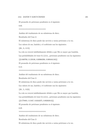 18.6. DATOS Y EJECUCIONES                                                            491

El promedio de peticiones pendientes es el siguiente:

0.05

******************************

Análisis del rendimiento de un subsistema de disco.

Resultados del Caso 2:

El subsistema de disco puede dar servicio a varias peticiones a la vez.

Los valores de mu, lambda y el coeﬁciente son los siguientes:

{20., 3., 0.15}

La cola no crecerá indeﬁnidamente debido a que Mu es mayor que Lambda.

Las probabilidades de tener 0,1,2,3,4,...peticiones pendientes son las siguientes:

{{0.860708, 0.129106, 0.00968296, 0.000484148}}

El promedio de peticiones pendientes es el siguiente:

0.15

******************************

Análisis del rendimiento de un subsistema de disco.

Resultados del Caso 2:

El subsistema de disco puede dar servicio a varias peticiones a la vez.

Los valores de mu, lambda y el coeﬁciente son los siguientes:

{20., 5., 0.25}

La cola no crecerá indeﬁnidamente debido a que Mu es mayor que Lambda.

Las probabilidades de tener 0,1,2,3,4,...peticiones pendientes son las siguientes:

{{0.778801, 0.1947, 0.0243375, 0.00202813}}

El promedio de peticiones pendientes es el siguiente:

0.25

******************************

Análisis del rendimiento de un subsistema de disco.

Resultados del Caso 2:

El subsistema de disco puede dar servicio a varias peticiones a la vez.
 