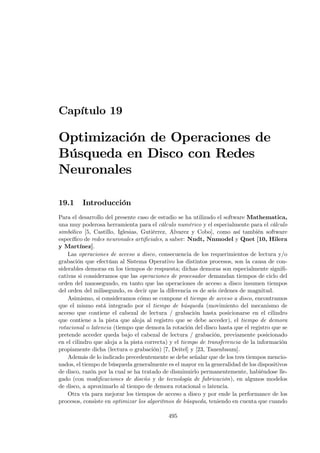 Capítulo 19

Optimización de Operaciones de
Búsqueda en Disco con Redes
Neuronales

19.1     Introducción
Para el desarrollo del presente caso de estudio se ha utilizado el software Mathematica,
una muy poderosa herramienta para el cálculo numérico y el especialmente para el cálculo
simbólico [5, Castillo, Iglesias, Gutiérrez, Alvarez y Cobo], como así también software
especíﬁco de redes neuronales artiﬁciales, a saber: Nndt, Nnmodel y Qnet [10, Hilera
y Martínez].
    Las operaciones de acceso a disco, consecuencia de los requerimientos de lectura y/o
grabación que efectúan al Sistema Operativo los distintos procesos, son la causa de con-
siderables demoras en los tiempos de respuesta; dichas demoras son especialmente signiﬁ-
cativas si consideramos que las operaciones de procesador demandan tiempos de ciclo del
orden del nanosegundo, en tanto que las operaciones de acceso a disco insumen tiempos
del orden del milisegundo, es decir que la diferencia es de seis órdenes de magnitud.
    Asimismo, si consideramos cómo se compone el tiempo de acceso a disco, encontramos
que el mismo está integrado por el tiempo de búsqueda (movimiento del mecanismo de
acceso que contiene el cabezal de lectura / grabación hasta posicionarse en el cilindro
que contiene a la pista que aloja al registro que se debe acceder), el tiempo de demora
rotacional o latencia (tiempo que demora la rotación del disco hasta que el registro que se
pretende acceder queda bajo el cabezal de lectura / grabación, previamente posicionado
en el cilindro que aloja a la pista correcta) y el tiempo de transferencia de la información
propiamente dicha (lectura o grabación) [7, Deitel] y [23, Tanenbaum].
    Además de lo indicado precedentemente se debe señalar que de los tres tiempos mencio-
nados, el tiempo de búsqueda generalmente es el mayor en la generalidad de los dispositivos
de disco, razón por la cual se ha tratado de disminuirlo permanentemente, habiéndose lle-
gado (con modiﬁcaciones de diseño y de tecnología de fabricación), en algunos modelos
de disco, a aproximarlo al tiempo de demora rotacional o latencia.
    Otra vía para mejorar los tiempos de acceso a disco y por ende la performance de los
procesos, consiste en optimizar los algoritmos de búsqueda, teniendo en cuenta que cuando

                                            495
 