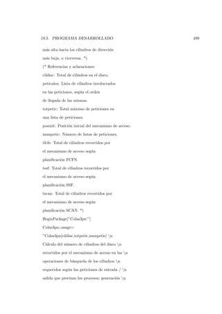 19.5. PROGRAMA DESARROLLADO                          499

más alta hacia los cilindros de dirección

más baja, o viceversa. *)

(* Referencias y aclaraciones:

cildisc: Total de cilindros en el disco.

peticalea: Lista de cilindros involucrados

en las peticiones, según el orden

de llegada de las mismas.

totpetic: Total máximo de peticiones en

una lista de peticiones.

posinit: Posición inicial del mecanismo de acceso.

numpetic: Número de listas de peticiones.

tfcfs: Total de cilindros recorridos por

el mecanismo de acceso según

planiﬁcación FCFS.

tssf: Total de cilindros recorridos por

el mecanismo de acceso según

planiﬁcación SSF.

tscan: Total de cilindros recorridos por

el mecanismo de acceso según

planiﬁcación SCAN. *)

BeginPackage[”Colas3pn‘”]

Colas3pn::usage=

”Colas3pn[cildisc,totpetic,numpetic] n

Cálculo del número de cilindros del disco n

recorridos por el mecanismo de acceso en las n

operaciones de búsqueda de los cilindros n

requeridos según las peticiones de entrada / n

salida que precisan los procesos; generación n
 