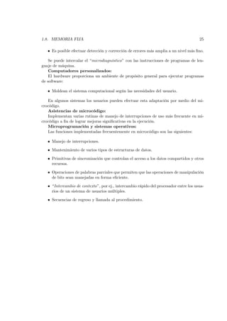 1.8. MEMORIA FIJA                                                                      25

   • Es posible efectuar detección y corrección de errores más amplia a un nivel más ﬁno.

    Se puede intercalar el “microdiagnóstico” con las instrucciones de programas de len-
guaje de máquina.
    Computadores personalizados:
    El hardware proporciona un ambiente de propósito general para ejecutar programas
de software:

   • Moldean el sistema computacional según las necesidades del usuario.

   En algunos sistemas los usuarios pueden efectuar esta adaptación por medio del mi-
crocódigo.
   Asistencias de microcódigo:
   Implementan varias rutinas de manejo de interrupciones de uso más frecuente en mi-
crocódigo a ﬁn de lograr mejoras signiﬁcativas en la ejecución.
   Microprogramación y sistemas operativos:
   Las funciones implementadas frecuentemente en microcódigo son las siguientes:

   • Manejo de interrupciones.

   • Mantenimiento de varios tipos de estructuras de datos.

   • Primitivas de sincronización que controlan el acceso a los datos compartidos y otros
     recursos.

   • Operaciones de palabras parciales que permiten que las operaciones de manipulación
     de bits sean manejadas en forma eﬁciente.

   • “Intercambio de contexto”, por ej., intercambio rápido del procesador entre los usua-
     rios de un sistema de usuarios múltiples.

   • Secuencias de regreso y llamada al procedimiento.
 