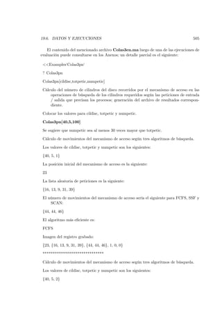 19.6. DATOS Y EJECUCIONES                                                           505

   El contenido del mencionado archivo Colas3en.ma luego de una de las ejecuciones de
evaluación puede consultarse en los Anexos; un detalle parcial es el siguiente:

 <<Examples‘Colas3pn‘

 ? Colas3pn

 Colas3pn[cildisc,totpetic,numpetic]

 Cálculo del número de cilindros del disco recorridos por el mecanismo de acceso en las
     operaciones de búsqueda de los cilindros requeridos según las peticiones de entrada
     / salida que precisan los procesos; generación del archivo de resultados correspon-
     diente.

 Colocar los valores para cildisc, totpetic y numpetic.

 Colas3pn[40,5,100]

 Se sugiere que numpetic sea al menos 30 veces mayor que totpetic.

 Cálculo de movimientos del mecanismo de acceso según tres algoritmos de búsqueda.

 Los valores de cildisc, totpetic y numpetic son los siguientes:

 {40, 5, 1}

 La posición inicial del mecanismo de acceso es la siguiente:

 23

 La lista aleatoria de peticiones es la siguiente:

 {16, 13, 9, 31, 39}

 El número de movimientos del mecanismo de acceso sería el siguiente para FCFS, SSF y
     SCAN:

 {44, 44, 46}

 El algoritmo más eﬁciente es:

 FCFS

 Imagen del registro grabado:

 {23, {16, 13, 9, 31, 39}, {44, 44, 46}, 1, 0, 0}

 ******************************

 Cálculo de movimientos del mecanismo de acceso según tres algoritmos de búsqueda.

 Los valores de cildisc, totpetic y numpetic son los siguientes:

 {40, 5, 2}
 