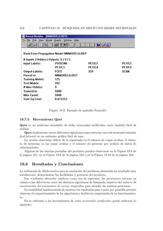 516            CAPÍTULO 19. BÚSQUEDA EN DISCO CON REDES NEURONALES




                      Figura 19.3: Ejemplo de pantalla Nnmodel.


19.7.4    Herramienta Qnet
Qnet es un poderoso simulador de redes neuronales artiﬁciales, pero también fácil de
utilizar.
    Qnet implementa varios diferentes algoritmos para entrenar una red neuronal estándar
feed-forward en un ambiente gráﬁco fácil de usar.
    La versión shareware diﬁere de la registrada en el número de capas ocultas, el núme-
ro de neuronas en las capas ocultas y el número de patterns por archivo de datos de
entrenamiento.
    Algunas de las muchas pantallas del producto pueden observarse en la Figura 19.8 de
la página 521, en la Figura 19.9 de la página 522 y en la Figura 19.10 de la página 522.


19.8     Resultados y Conclusiones
La utilización de Mathematica para la resolución del problema planteado ha resultado muy
satisfactoria, destacándose las facilidades y potencia del producto.
    Los resultados obtenidos ratiﬁcan, como era de esperarse, las previsiones teóricas en
cuanto a las diferencias entre los distintos algoritmos de búsqueda respecto del número de
movimientos del mecanismo de acceso requeridos para atender las mismas peticiones.
    La modalidad implementada de mostrar los resultados paso a paso por pantalla permite
observar el comportamiento de los algoritmos y facilita la comprensión de su funcionamien-
to.
    En lo referente a las herramientas de redes neuronales artiﬁciales puede indicarse lo
siguiente:
 