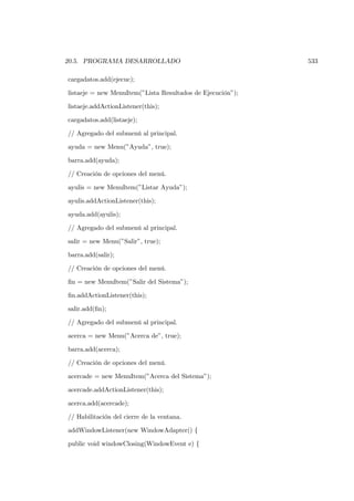 20.5. PROGRAMA DESARROLLADO                                 533

cargadatos.add(ejecuc);

listaeje = new MenuItem(”Lista Resultados de Ejecución”);

listaeje.addActionListener(this);

cargadatos.add(listaeje);

// Agregado del submenú al principal.

ayuda = new Menu(”Ayuda”, true);

barra.add(ayuda);

// Creación de opciones del menú.

ayulis = new MenuItem(”Listar Ayuda”);

ayulis.addActionListener(this);

ayuda.add(ayulis);

// Agregado del submenú al principal.

salir = new Menu(”Salir”, true);

barra.add(salir);

// Creación de opciones del menú.

ﬁn = new MenuItem(”Salir del Sistema”);

ﬁn.addActionListener(this);

salir.add(ﬁn);

// Agregado del submenú al principal.

acerca = new Menu(”Acerca de”, true);

barra.add(acerca);

// Creación de opciones del menú.

acercade = new MenuItem(”Acerca del Sistema”);

acercade.addActionListener(this);

acerca.add(acercade);

// Habilitación del cierre de la ventana.

addWindowListener(new WindowAdapter() {

public void windowClosing(WindowEvent e) {
 