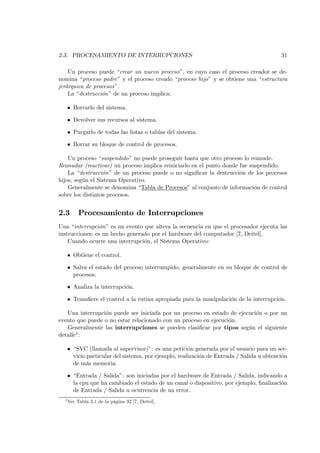 2.3. PROCESAMIENTO DE INTERRUPCIONES                                                       31

    Un proceso puede “crear un nuevo proceso”, en cuyo caso el proceso creador se de-
nomina “proceso padre” y el proceso creado “proceso hijo” y se obtiene una “estructura
jerárquica de procesos”.
    La “destrucción” de un proceso implica:

      • Borrarlo del sistema.

      • Devolver sus recursos al sistema.

      • Purgarlo de todas las listas o tablas del sistema.

      • Borrar su bloque de control de procesos.

    Un proceso “suspendido” no puede proseguir hasta que otro proceso lo reanude.
Reanudar (reactivar) un proceso implica reiniciarlo en el punto donde fue suspendido.
    La “destrucción” de un proceso puede o no signiﬁcar la destrucción de los procesos
hijos, según el Sistema Operativo.
    Generalmente se denomina “Tabla de Procesos” al conjunto de información de control
sobre los distintos procesos.


2.3        Procesamiento de Interrupciones
Una “interrupción” es un evento que altera la secuencia en que el procesador ejecuta las
instrucciones; es un hecho generado por el hardware del computador [7, Deitel].
    Cuando ocurre una interrupción, el Sistema Operativo:

      • Obtiene el control.

      • Salva el estado del proceso interrumpido, generalmente en su bloque de control de
        procesos.

      • Analiza la interrupción.

      • Transﬁere el control a la rutina apropiada para la manipulación de la interrupción.

   Una interrupción puede ser iniciada por un proceso en estado de ejecución o por un
evento que puede o no estar relacionado con un proceso en ejecución.
   Generalmente las interrupciones se pueden clasiﬁcar por tipos según el siguiente
detalle4 :

      • “SVC (llamada al supervisor)”: es una petición generada por el usuario para un ser-
        vicio particular del sistema, por ejemplo, realización de Entrada / Salida u obtención
        de más memoria.

      • “Entrada / Salida”: son iniciadas por el hardware de Entrada / Salida, indicando a
        la cpu que ha cambiado el estado de un canal o dispositivo, por ejemplo, ﬁnalización
        de Entrada / Salida u ocurrencia de un error.
  4
      Ver Tabla 2.1 de la página 32 [7, Deitel].
 