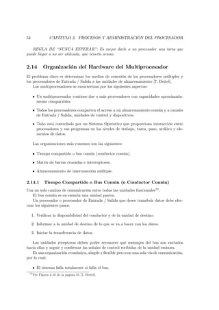 54               CAPÍTULO 2. PROCESOS Y ADMINISTRACIÓN DEL PROCESADOR

   REGLA DE “NUNCA ESPERAR”: Es mejor darle a un procesador una tarea que
puede llegar a no ser utilizada, que tenerlo ocioso.


2.14         Organización del Hardware del Multiprocesador
El problema clave es determinar los medios de conexión de los procesadores múltiples y
los procesadores de Entrada / Salida a las unidades de almacenamiento [7, Deitel].
    Los multiprocesadores se caracterizan por los siguientes aspectos:

      • Un multiprocesador contiene dos o más procesadores con capacidades aproximada-
        mente comparables.

      • Todos los procesadores comparten el acceso a un almacenamiento común y a canales
        de Entrada / Salida, unidades de control y dispositivos.

      • Todo está controlado por un Sistema Operativo que proporciona interacción entre
        procesadores y sus programas en los niveles de trabajo, tarea, paso, archivo y ele-
        mentos de datos.

      Las organizaciones más comunes son las siguientes:

      • Tiempo compartido o bus común (conductor común).

      • Matriz de barras cruzadas e interruptores.

      • Almacenamiento de interconexión múltiple.

2.14.1       Tiempo Compartido o Bus Común (o Conductor Común)
Usa un solo camino de comunicación entre todas las unidades funcionales10 .
   El bus común es en esencia una unidad pasiva.
   Un procesador o procesador de Entrada / Salida que desee transferir datos debe efec-
tuar los siguientes pasos:

     1. Veriﬁcar la disponibilidad del conductor y de la unidad de destino.

     2. Informar a la unidad de destino de lo que se va a hacer con los datos.

     3. Iniciar la transferencia de datos.

   Las unidades receptoras deben poder reconocer qué mensajes del bus son enviados
hacia ellas y seguir y conﬁrmar las señales de control recibidas de la unidad emisora.
   Es una organización económica, simple y ﬂexible pero con una sola vía de comunicación,
por lo cual:

      • El sistema falla totalmente si falla el bus.
 10
      Ver Figura 2.10 de la página 55 [7, Deitel].
 
