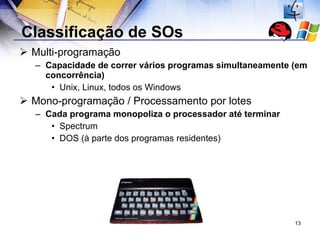 Classificação de SOs Multi-programação Capacidade de correr vários programas simultaneamente (em concorrência) Unix, Linux, todos os Windows Mono-programação / Processamento por lotes Cada programa monopoliza o processador até terminar Spectrum DOS (à parte dos programas residentes) 