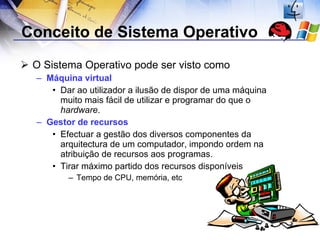 Conceito de Sistema Operativo  O Sistema Operativo pode ser visto como Máquina virtual Dar ao utilizador a ilusão de dispor de uma máquina muito mais fácil de utilizar e programar do que o  hardware . Gestor de recursos Efectuar a gestão dos diversos componentes da arquitectura de um computador, impondo ordem na atribuição de recursos aos programas. Tirar máximo partido dos recursos disponíveis Tempo de CPU, memória, etc 