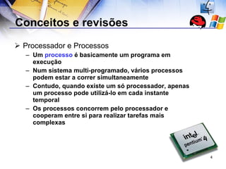 Conceitos e revisões Processador e Processos Um  processo  é basicamente um programa em execução Num sistema multi-programado, vários processos podem estar a correr simultaneamente Contudo, quando existe um só processador, apenas um processo pode utilizá-lo em cada instante temporal Os processos concorrem pelo processador e cooperam entre si para realizar tarefas mais complexas 