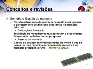 Conceitos e revisões  Memória e Gestão de memória Divisão estruturada da memória de modo a ser possível o carregamento de diversos programas na memória principal Colocação e Protecção Existência de mecanismos que permitam o crescimento da memória de dados de um programa Reserva de memória Gestão do espaço de endereçamento de modo a que se possa ter uma capacidade de memória superior à da memória principal (a RAM) –  Memória Virtual 