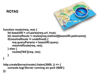 function router(req, res) {
let baseURI = url.parse(req.url, true);
let resolveRoute = routes[req.method][baseURI.pathname];
if(resolveRoute != undefined) {
req.queryParams = baseURI.query;
resolveRoute(req, res);
} else {
routes['NA'](req, res);
}
}
http.createServer(router).listen(3000, () => {
console.log('Server running on port 3000');
});
ROTAS
 