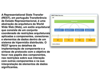 A Representational State Transfer
(REST), em português Transferência
de Estado Representacional, é uma
abstração da arquitetura da World
Wide Web (Web), um estilo arquitetural
que consiste de um conjunto
coordenado de restrições arquiteturais
aplicadas a componentes, conectores
e elementos de dados dentro de um
sistema de hipermídia distribuído. O
REST ignora os detalhes da
implementação de componente e a
sintaxe de protocolo com o objetivo de
focar nos papéis dos componentes,
nas restrições sobre sua interação
com outros componentes e na sua
interpretação de elementos de dados
signiﬁcantes.
 